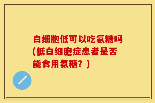 白细胞低可以吃氨糖吗(低白细胞症患者是否能食用氨糖？)-第1张图片-关节保镖
