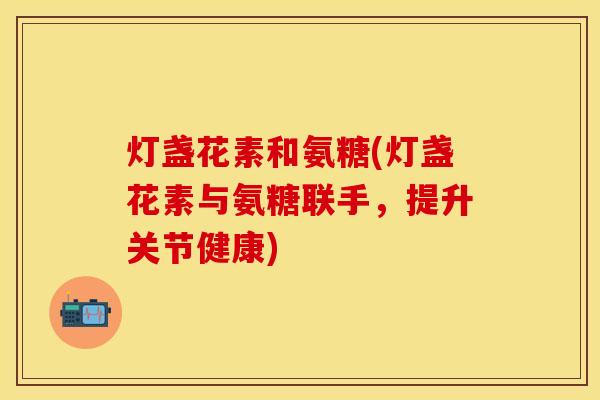 灯盏花素和氨糖(灯盏花素与氨糖联手，提升关节健康)-第1张图片-关节保镖