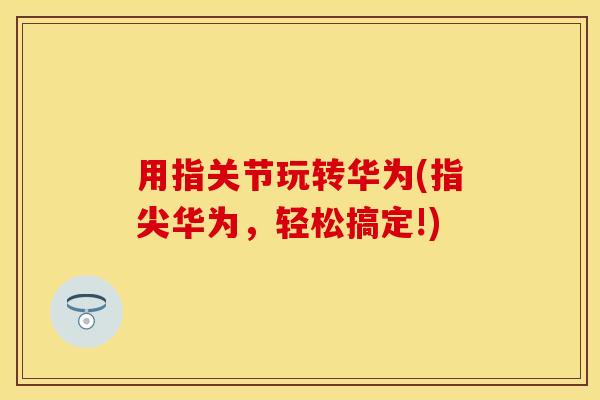 用指关节玩转华为(指尖华为，轻松搞定!)-第1张图片-关节保镖