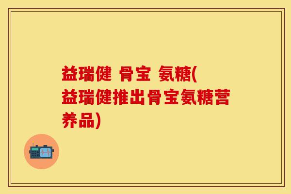 益瑞健 骨宝 氨糖(益瑞健推出骨宝氨糖营养品)-第1张图片-关节保镖