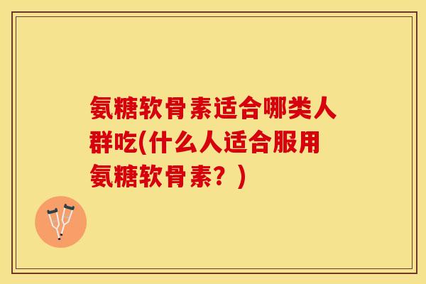 氨糖软骨素适合哪类人群吃(什么人适合服用氨糖软骨素？)-第1张图片-关节保镖