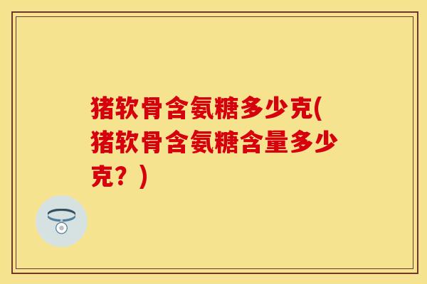 猪软骨含氨糖多少克(猪软骨含氨糖含量多少克？)-第1张图片-关节保镖