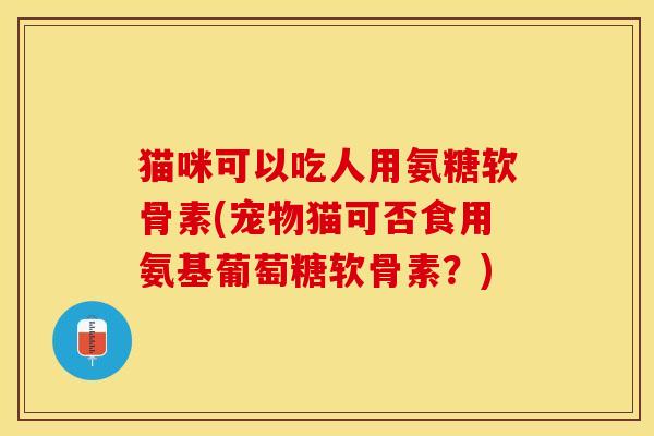 猫咪可以吃人用氨糖软骨素(宠物猫可否食用氨基葡萄糖软骨素？)-第1张图片-关节保镖