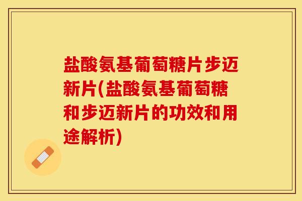 盐酸氨基葡萄糖片步迈新片(盐酸氨基葡萄糖和步迈新片的功效和用途解析)-第1张图片-关节保镖