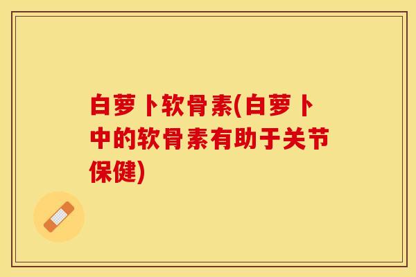 白萝卜软骨素(白萝卜中的软骨素有助于关节保健)-第1张图片-关节保镖