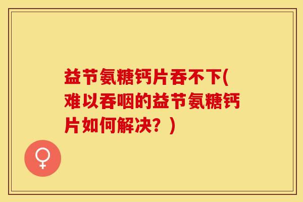 益节氨糖钙片吞不下(难以吞咽的益节氨糖钙片如何解决？)-第1张图片-关节保镖