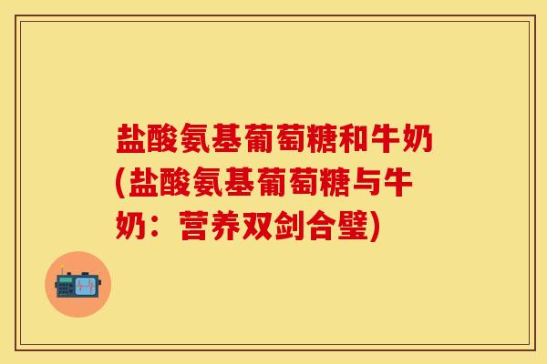 盐酸氨基葡萄糖和牛奶(盐酸氨基葡萄糖与牛奶：营养双剑合璧)-第1张图片-关节保镖