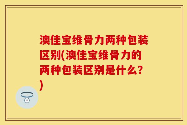 澳佳宝维骨力两种包装区别(澳佳宝维骨力的两种包装区别是什么？)-第1张图片-关节保镖