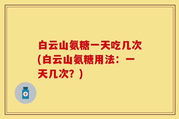 白云山氨糖一天吃几次(白云山氨糖用法：一天几次？)-第1张图片-关节保镖