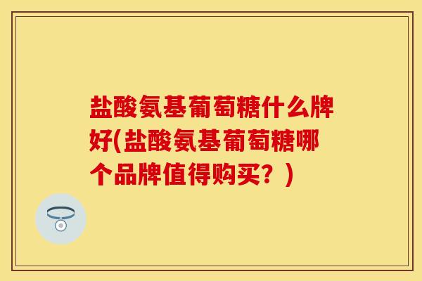 盐酸氨基葡萄糖什么牌好(盐酸氨基葡萄糖哪个品牌值得购买？)-第1张图片-关节保镖