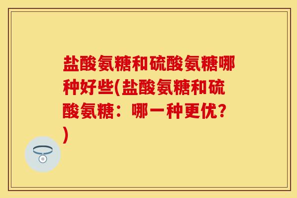盐酸氨糖和硫酸氨糖哪种好些(盐酸氨糖和硫酸氨糖：哪一种更优？)-第1张图片-关节保镖
