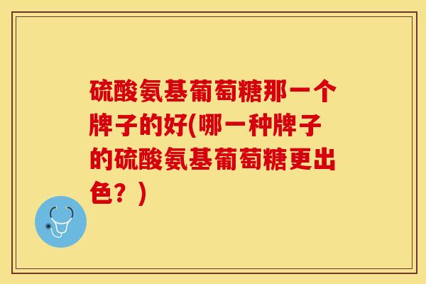 硫酸氨基葡萄糖那一个牌子的好(哪一种牌子的硫酸氨基葡萄糖更出色？)-第1张图片-关节保镖