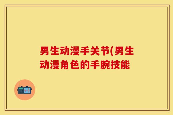 男生动漫手关节(男生动漫角色的手腕技能-第1张图片-关节保镖