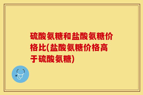 硫酸氨糖和盐酸氨糖价格比(盐酸氨糖价格高于硫酸氨糖)-第1张图片-关节保镖