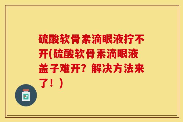 硫酸软骨素滴眼液拧不开(硫酸软骨素滴眼液盖子难开？解决方法来了！)-第1张图片-关节保镖