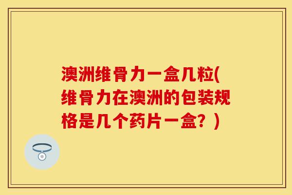 澳洲维骨力一盒几粒(维骨力在澳洲的包装规格是几个药片一盒？)-第1张图片-关节保镖