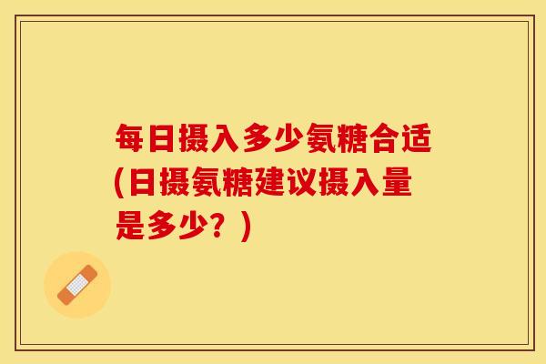 每日摄入多少氨糖合适(日摄氨糖建议摄入量是多少？)-第1张图片-关节保镖