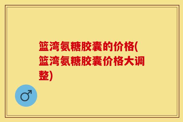 篮湾氨糖胶囊的价格(篮湾氨糖胶囊价格大调整)-第1张图片-关节保镖