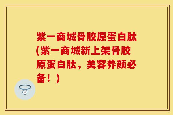 紫一商城骨胶原蛋白肽(紫一商城新上架骨胶原蛋白肽，美容养颜必备！)-第1张图片-关节保镖