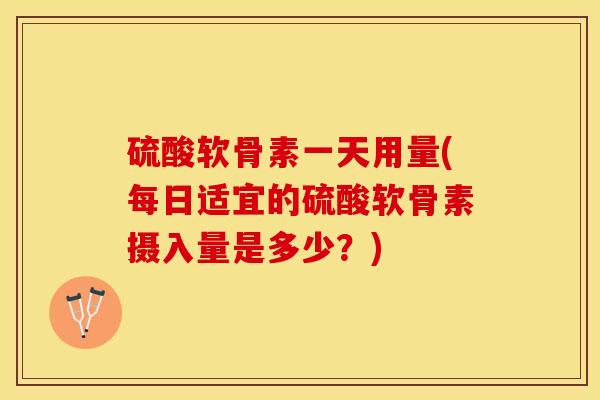 硫酸软骨素一天用量(每日适宜的硫酸软骨素摄入量是多少？)-第1张图片-关节保镖