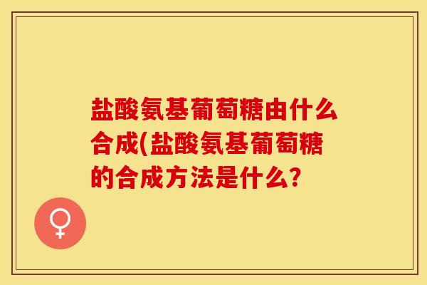 盐酸氨基葡萄糖由什么合成(盐酸氨基葡萄糖的合成方法是什么？-第1张图片-关节保镖