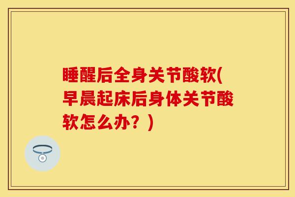 睡醒后全身关节酸软(早晨起床后身体关节酸软怎么办？)-第1张图片-关节保镖