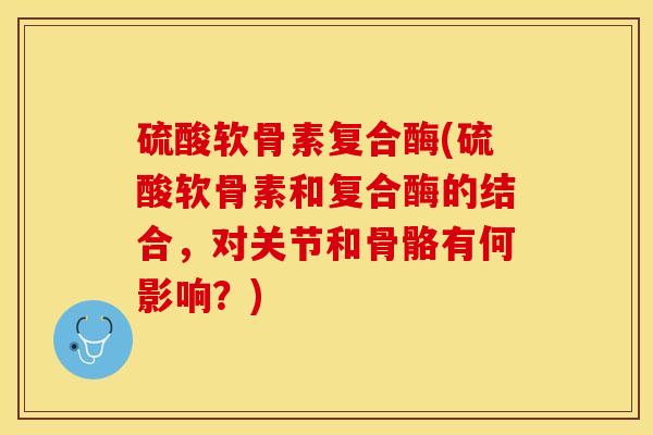 硫酸软骨素复合酶(硫酸软骨素和复合酶的结合，对关节和骨骼有何影响？)-第1张图片-关节保镖