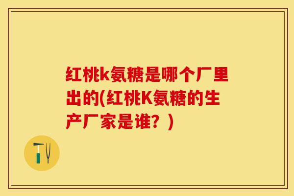 红桃k氨糖是哪个厂里出的(红桃K氨糖的生产厂家是谁？)-第1张图片-关节保镖