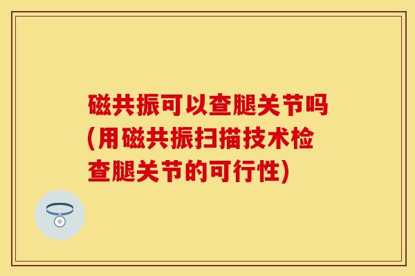 磁共振可以查腿关节吗(用磁共振扫描技术检查腿关节的可行性)-第1张图片-关节保镖