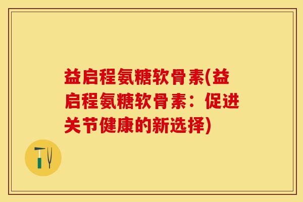 益启程氨糖软骨素(益启程氨糖软骨素：促进关节健康的新选择)-第1张图片-关节保镖