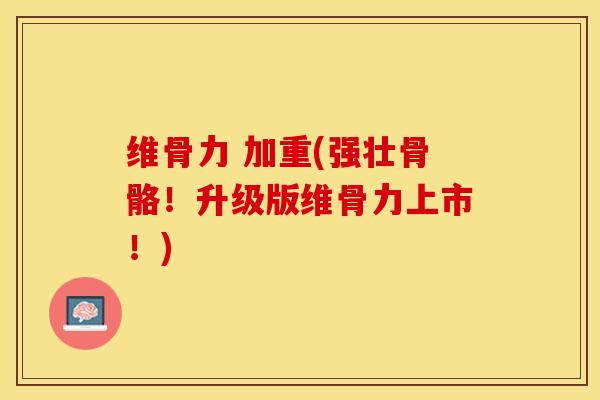 维骨力 加重(强壮骨骼！升级版维骨力上市！)-第1张图片-关节保镖