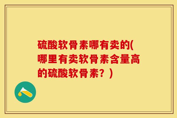 硫酸软骨素哪有卖的(哪里有卖软骨素含量高的硫酸软骨素？)-第1张图片-关节保镖