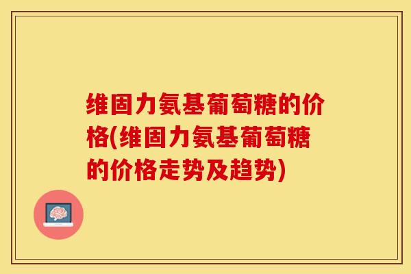 维固力氨基葡萄糖的价格(维固力氨基葡萄糖的价格走势及趋势)-第1张图片-关节保镖