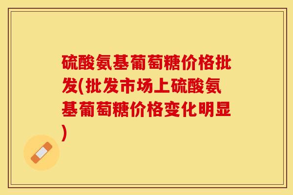 硫酸氨基葡萄糖价格批发(批发市场上硫酸氨基葡萄糖价格变化明显)-第1张图片-关节保镖