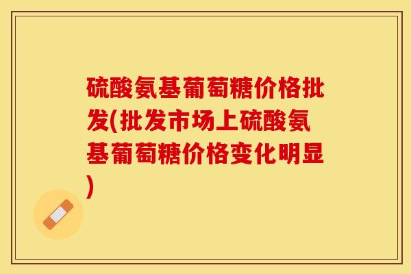 硫酸氨基葡萄糖价格批发(批发市场上硫酸氨基葡萄糖价格变化明显)