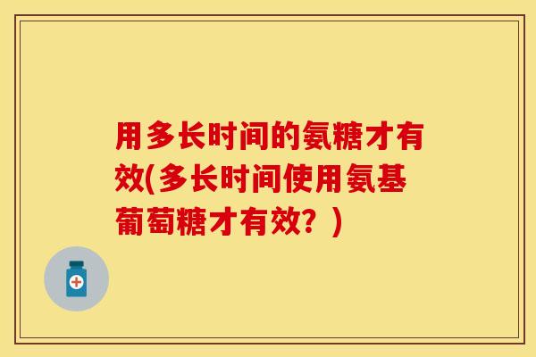 用多长时间的氨糖才有效(多长时间使用氨基葡萄糖才有效？)-第1张图片-关节保镖