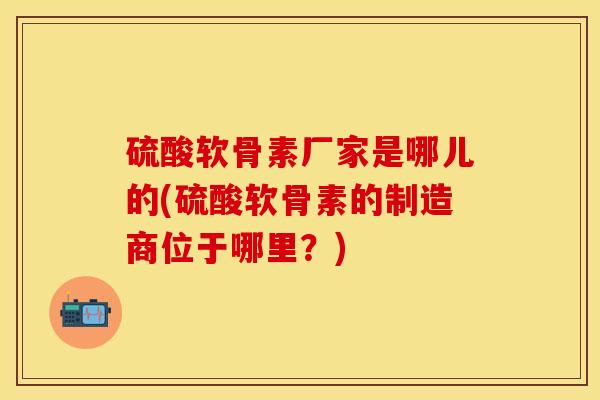 硫酸软骨素厂家是哪儿的(硫酸软骨素的制造商位于哪里？)-第1张图片-关节保镖