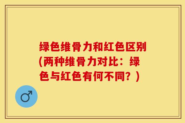 绿色维骨力和红色区别(两种维骨力对比：绿色与红色有何不同？)-第1张图片-关节保镖