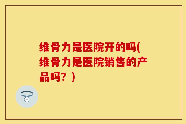 维骨力是医院开的吗(维骨力是医院销售的产品吗？)-第1张图片-关节保镖