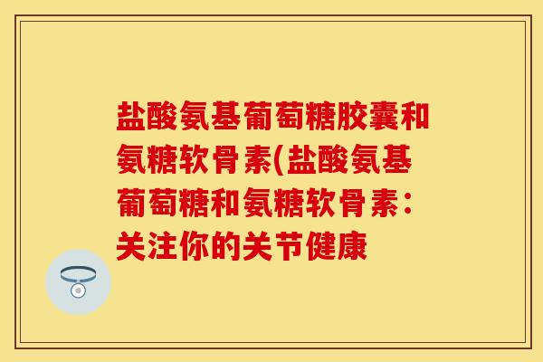 盐酸氨基葡萄糖胶囊和氨糖软骨素(盐酸氨基葡萄糖和氨糖软骨素：关注你的关节健康-第1张图片-关节保镖