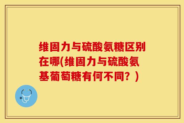 维固力与硫酸氨糖区别在哪(维固力与硫酸氨基葡萄糖有何不同？)-第1张图片-关节保镖