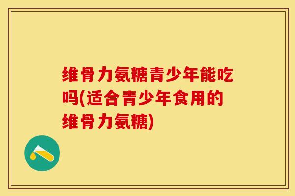 维骨力氨糖青少年能吃吗(适合青少年食用的维骨力氨糖)