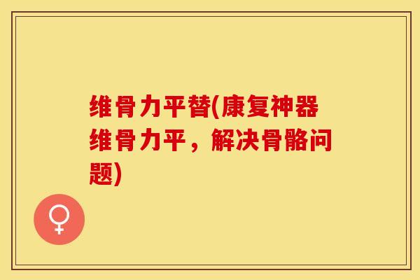 维骨力平替(康复神器维骨力平，解决骨骼问题)-第1张图片-关节保镖