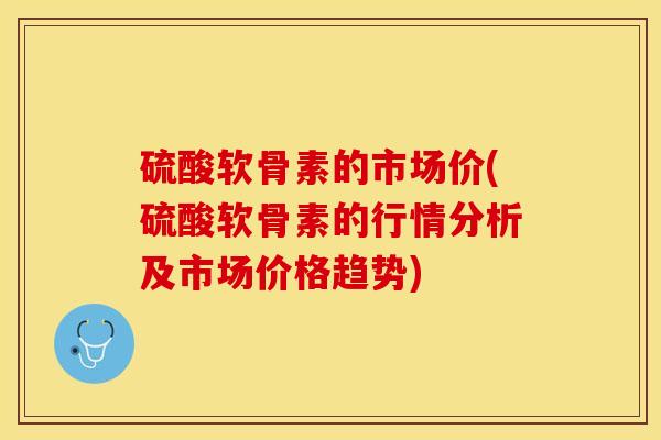 硫酸软骨素的市场价(硫酸软骨素的行情分析及市场价格趋势)-第1张图片-关节保镖