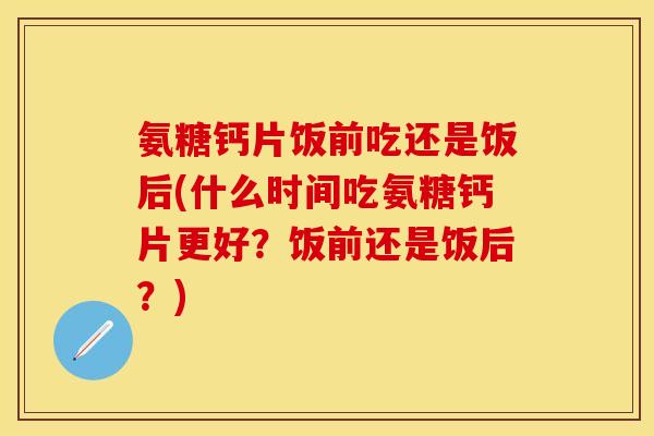 氨糖钙片饭前吃还是饭后(什么时间吃氨糖钙片更好？饭前还是饭后？)