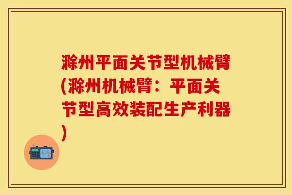 滁州平面关节型机械臂(滁州机械臂：平面关节型高效装配生产利器)-第1张图片-关节保镖