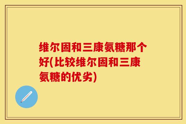 维尔固和三康氨糖那个好(比较维尔固和三康氨糖的优劣)-第1张图片-关节保镖