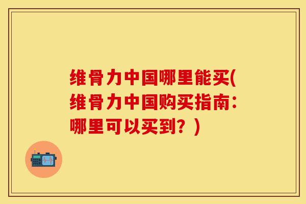 维骨力中国哪里能买(维骨力中国购买指南：哪里可以买到？)