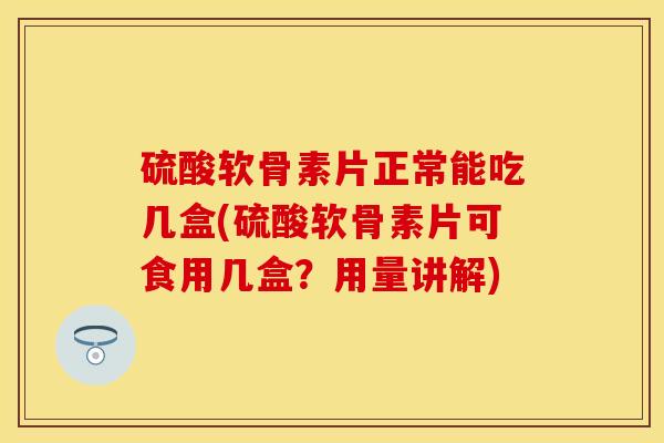 硫酸软骨素片正常能吃几盒(硫酸软骨素片可食用几盒？用量讲解)-第1张图片-关节保镖