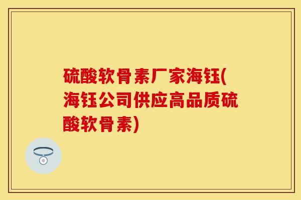 硫酸软骨素厂家海钰(海钰公司供应高品质硫酸软骨素)-第1张图片-关节保镖